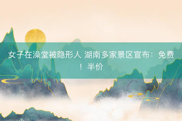 女子在澡堂被隐形人 湖南多家景区宣布：免费！半价