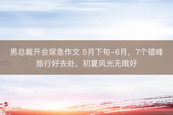 男总裁开会尿急作文 5月下旬-6月，7个错峰旅行好去处，初夏风光无限好