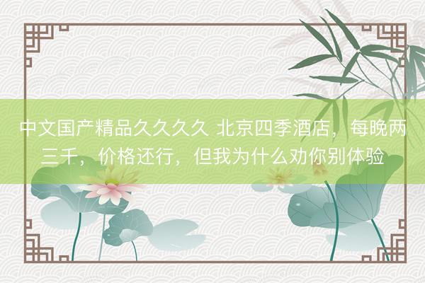 中文国产精品久久久久 北京四季酒店，每晚两三千，价格还行，但我为什么劝你别体验