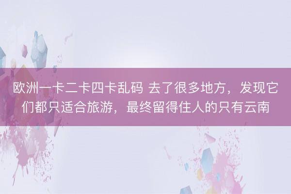 欧洲一卡二卡四卡乱码 去了很多地方，发现它们都只适合旅游，最终留得住人的只有云南