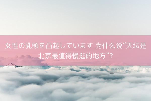女性の乳頭を凸起しています 为什么说“天坛是北京最值得慢逛的地方”？