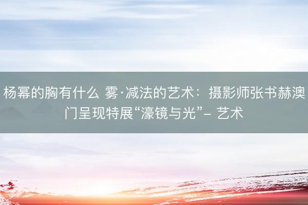 杨幂的胸有什么 雾·减法的艺术:摄影师张书赫澳门呈现特展“濠镜与光”- 艺术