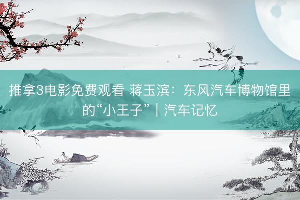 推拿3电影免费观看 蒋玉滨：东风汽车博物馆里的“小王子”｜汽车记忆