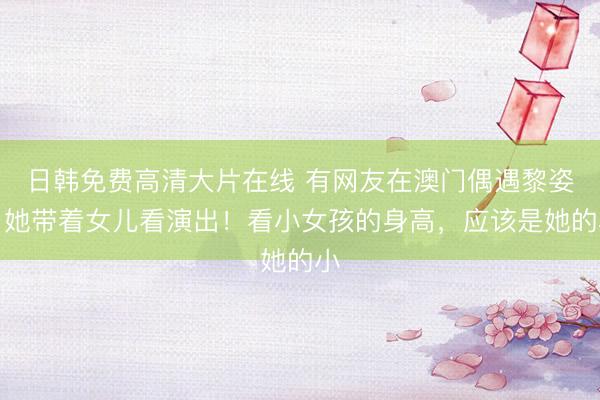 日韩免费高清大片在线 有网友在澳门偶遇黎姿，她带着女儿看演出！看小女孩的身高，应该是她的小