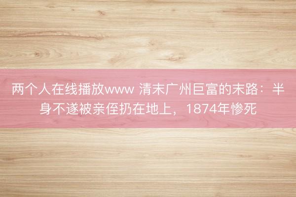 两个人在线播放www 清末广州巨富的末路：半身不遂被亲侄扔在地上，1874年惨死