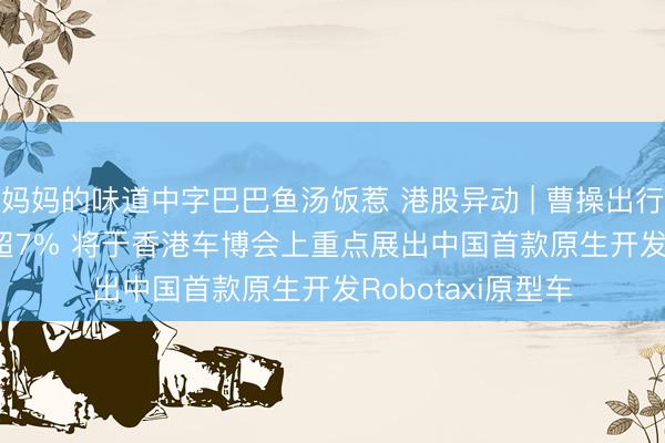 妈妈的味道中字巴巴鱼汤饭惹 港股异动 | 曹操出行(02643)盘中涨超7% 将于香港车博会上重点展出中国首款原生开发Robotaxi原型车