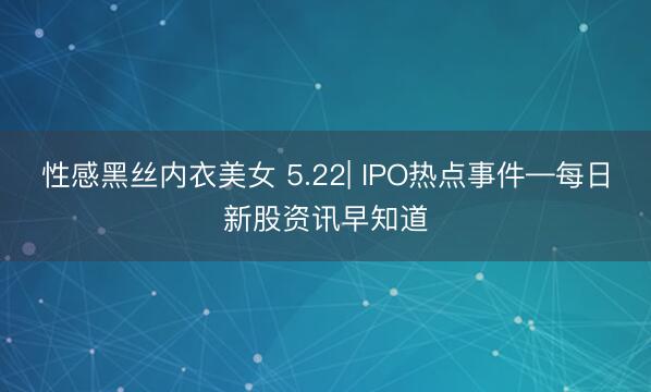 性感黑丝内衣美女 5.22| IPO热点事件—每日新股资讯早知道