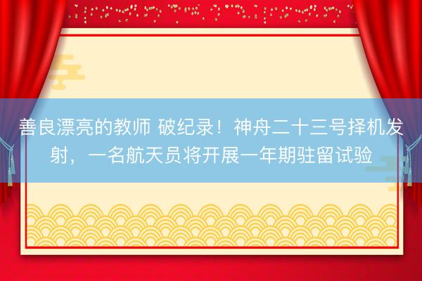 善良漂亮的教师 破纪录!神舟二十三号择机发射,一名航天员将开展一年期驻留试验