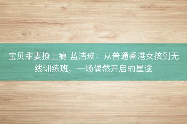 宝贝甜妻撩上瘾 蓝洁瑛:从普通香港女孩到无线训练班,一场偶然开启的星途