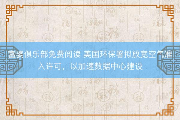 富婆俱乐部免费阅读 美国环保署拟放宽空气准入许可，以加速数据中心建设