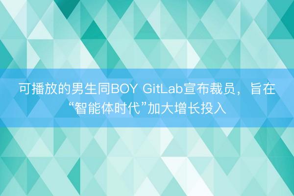 可播放的男生同BOY GitLab宣布裁员，旨在“智能体时代”加大增长投入