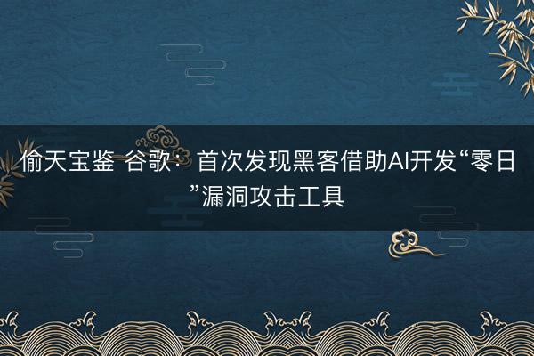 偷天宝鉴 谷歌：首次发现黑客借助AI开发“零日”漏洞攻击工具