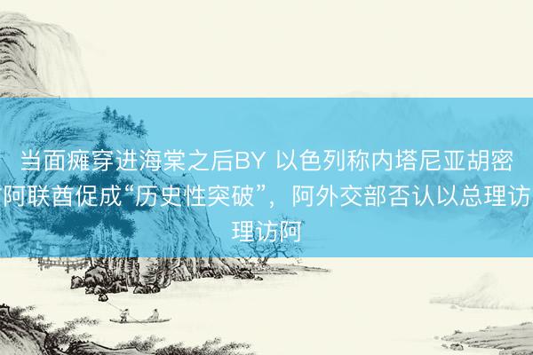 当面瘫穿进海棠之后BY 以色列称内塔尼亚胡密访阿联酋促成“历史性突破”，阿外交部否认以总理访阿