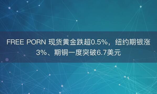 FREE PORN 现货黄金跌超0.5%，纽约期银涨3%、期铜一度突破6.7美元