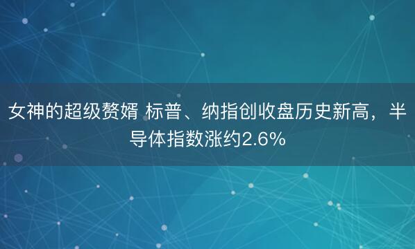 女神的超级赘婿 标普、纳指创收盘历史新高，半导体指数涨约2.6%