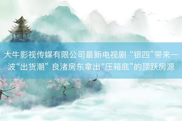 大牛影视传媒有限公司最新电视剧 “银四”带来一波“出货潮” 良渚房东拿出“压箱底”的顶跃房源