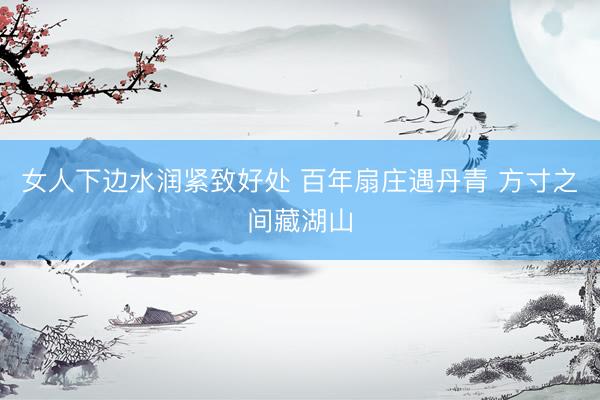 女人下边水润紧致好处 百年扇庄遇丹青 方寸之间藏湖山