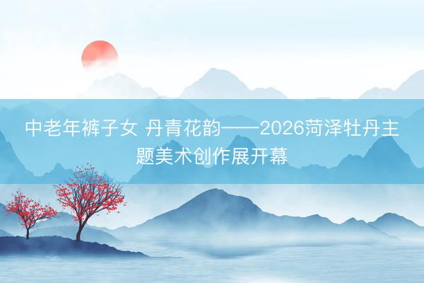 中老年裤子女 丹青花韵——2026菏泽牡丹主题美术创作展开幕