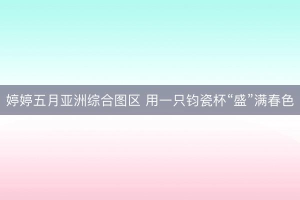 婷婷五月亚洲综合图区 用一只钧瓷杯“盛”满春色