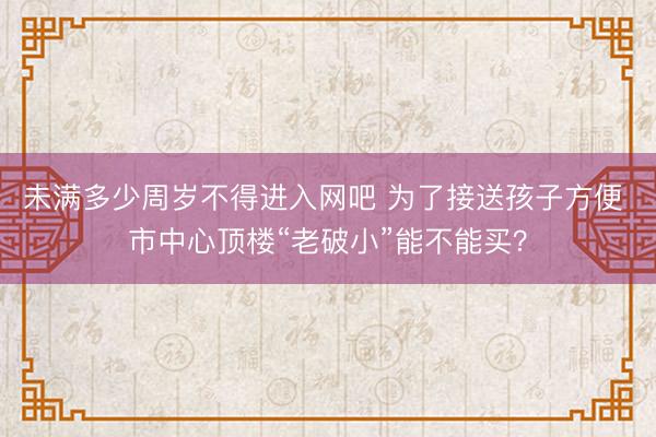 未满多少周岁不得进入网吧 为了接送孩子方便 市中心顶楼“老破小”能不能买?