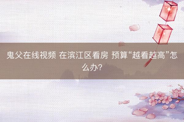 鬼父在线视频 在滨江区看房 预算“越看越高”怎么办？