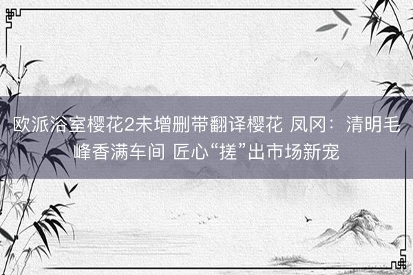 欧派浴室樱花2未增删带翻译樱花 凤冈：清明毛峰香满车间 匠心“搓”出市场新宠