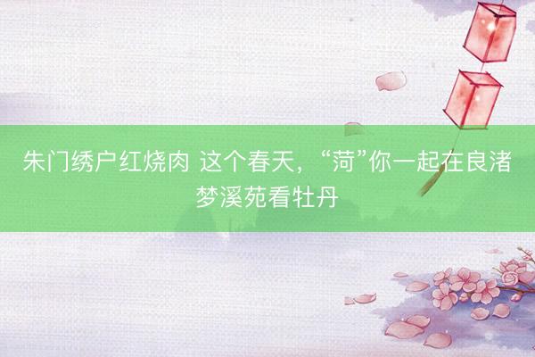 朱门绣户红烧肉 这个春天，“菏”你一起在良渚梦溪苑看牡丹