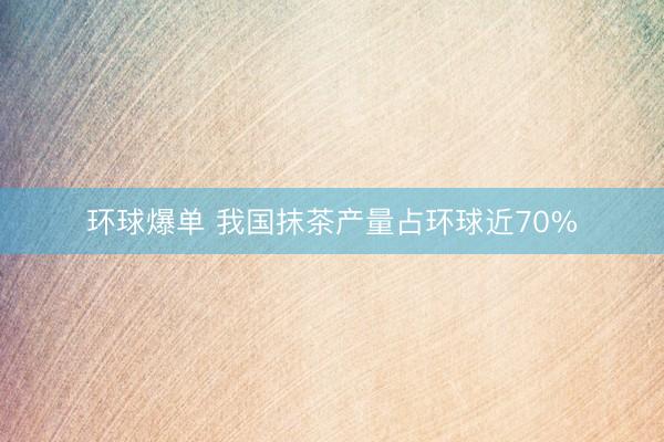 环球爆单 我国抹茶产量占环球近70%