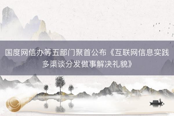 国度网信办等五部门聚首公布《互联网信息实践多渠谈分发做事解决礼貌》