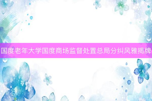 国度老年大学国度商场监督处置总局分纠风雅揭牌