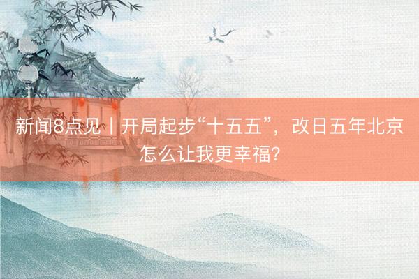 新闻8点见丨开局起步“十五五”，改日五年北京怎么让我更幸福？