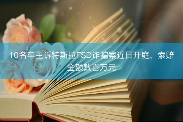 10名车主诉特斯拉FSD诈骗案近日开庭，索赔金额数百万元