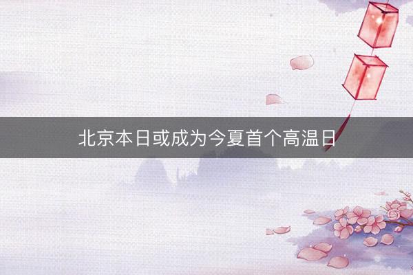 北京本日或成为今夏首个高温日