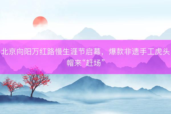 北京向阳万红路慢生涯节启幕，爆款非遗手工虎头帽来“赶场”