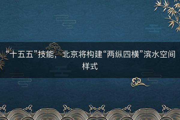 “十五五”技能，北京将构建“两纵四横”滨水空间样式