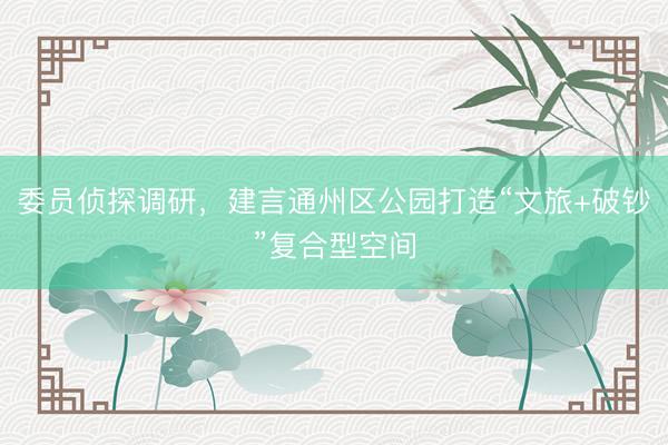 委员侦探调研，建言通州区公园打造“文旅+破钞”复合型空间