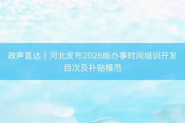 政声直达｜河北发布2026版办事时间培训开发目次及补贴模范