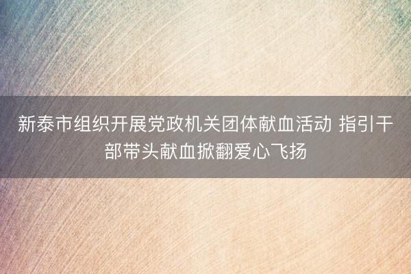 新泰市组织开展党政机关团体献血活动 指引干部带头献血掀翻爱心飞扬