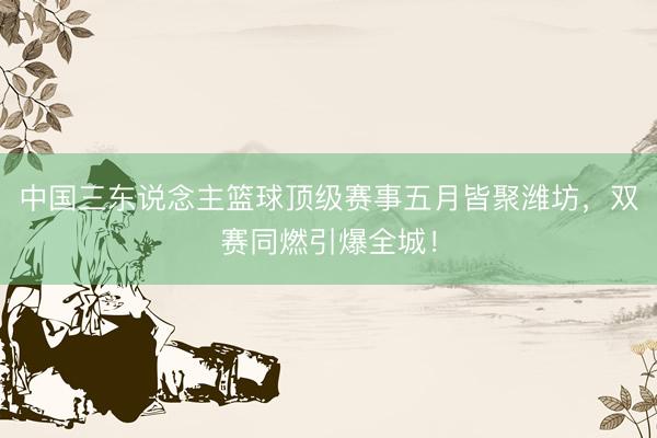 中国三东说念主篮球顶级赛事五月皆聚潍坊，双赛同燃引爆全城！
