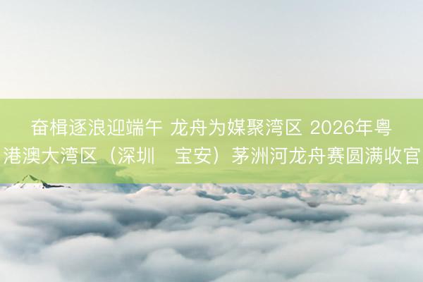 奋楫逐浪迎端午 龙舟为媒聚湾区 2026年粤港澳大湾区(深圳・宝安)茅洲河龙舟赛圆满收官