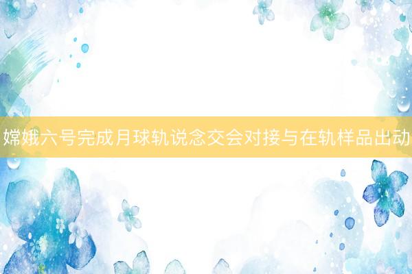 嫦娥六号完成月球轨说念交会对接与在轨样品出动