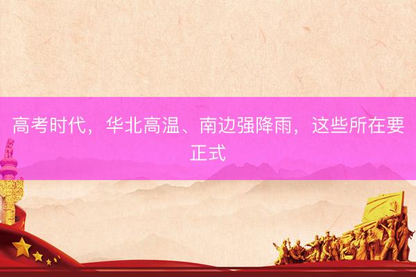 高考时代，华北高温、南边强降雨，这些所在要正式