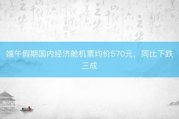 端午假期国内经济舱机票均价570元，同比下跌三成