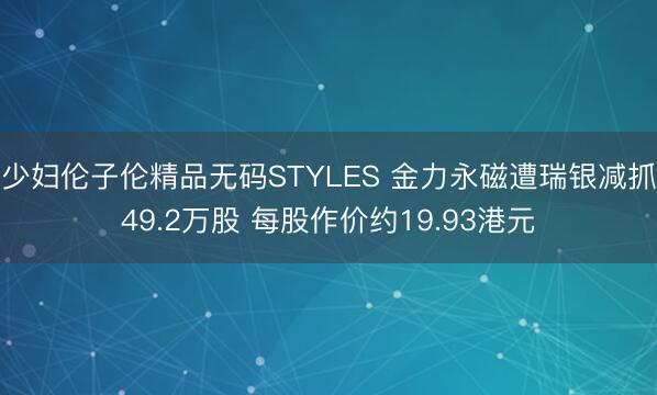 少妇伦子伦精品无码STYLES 金力永磁遭瑞银减抓49.2万股 每股作价约19.93港元