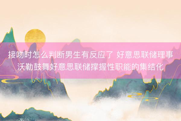 接吻时怎么判断男生有反应了 好意思联储理事沃勒鼓舞好意思联储撑握性职能的集结化