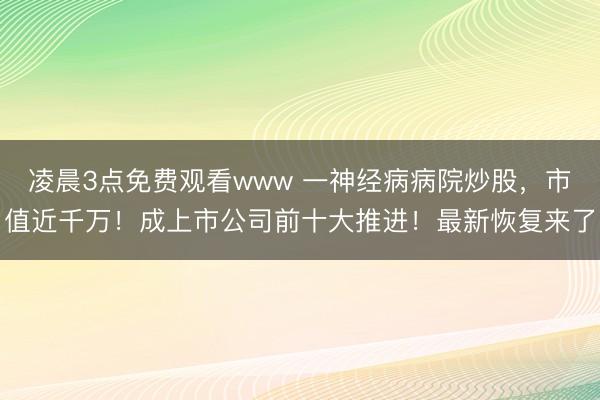 凌晨3点免费观看www 一神经病病院炒股，市值近千万！成上市公司前十大推进！最新恢复来了