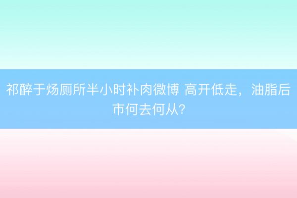 祁醉于炀厕所半小时补肉微博 高开低走，油脂后市何去何从？