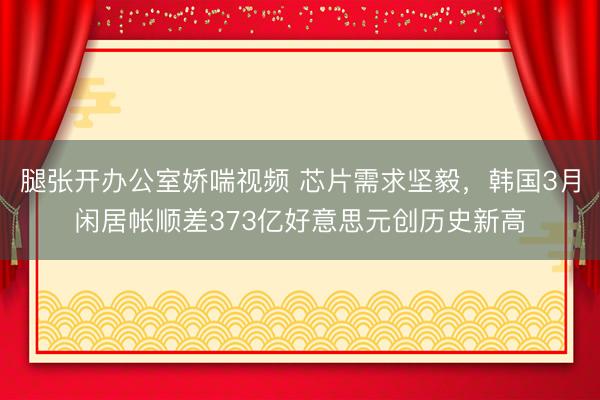 腿张开办公室娇喘视频 芯片需求坚毅，韩国3月闲居帐顺差373亿好意思元创历史新高
