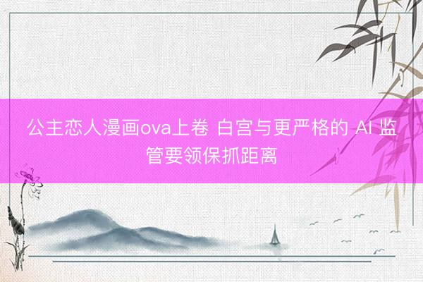 公主恋人漫画ova上卷 白宫与更严格的 AI 监管要领保抓距离