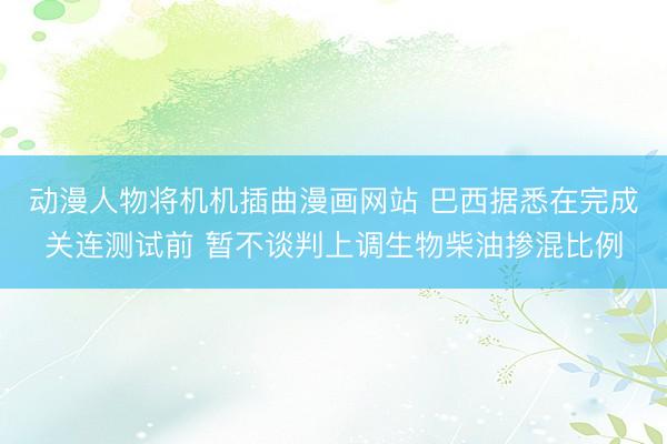 动漫人物将机机插曲漫画网站 巴西据悉在完成关连测试前 暂不谈判上调生物柴油掺混比例